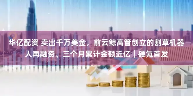 华亿配资 卖出千万美金，前云鲸高管创立的割草机器人再融资、三个月累计金额近亿｜硬氪首发