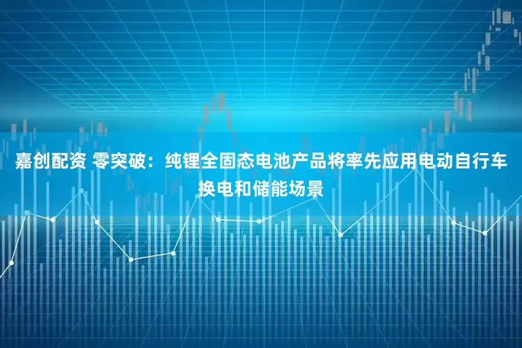 嘉创配资 零突破：纯锂全固态电池产品将率先应用电动自行车换电和储能场景