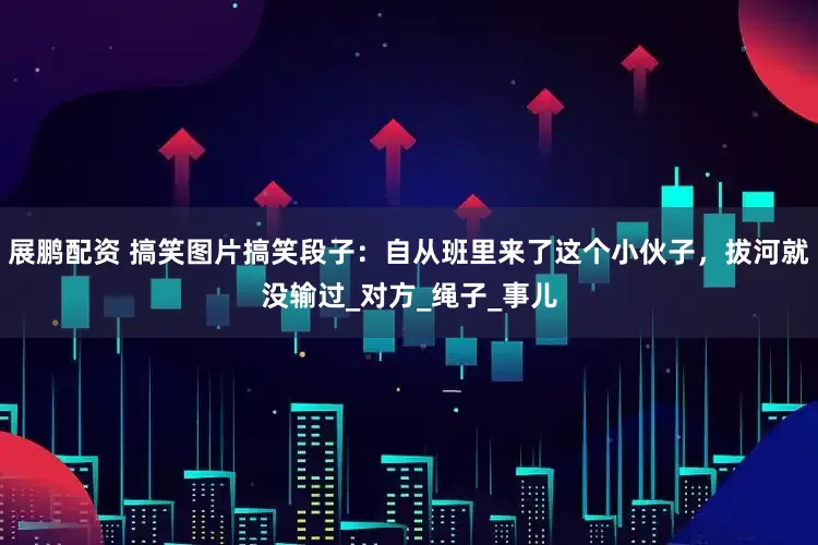 展鹏配资 搞笑图片搞笑段子：自从班里来了这个小伙子，拔河就没输过_对方_绳子_事儿