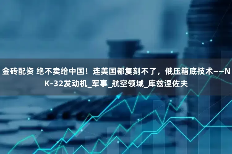 金砖配资 绝不卖给中国！连美国都复刻不了，俄压箱底技术——NK-32发动机_军事_航空领域_库兹涅佐夫
