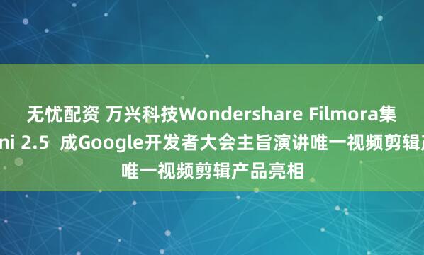无忧配资 万兴科技Wondershare Filmora集成Gemini 2.5  成Google开发者大会主旨演讲唯一视频剪辑产品亮相