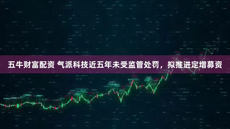 五牛财富配资 气派科技近五年未受监管处罚，拟推进定增募资