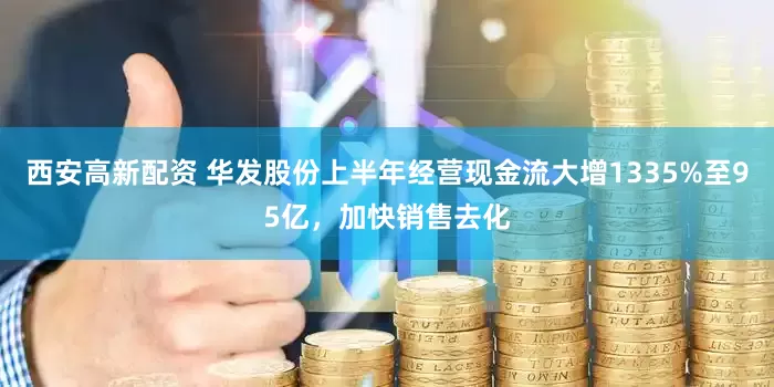 西安高新配资 华发股份上半年经营现金流大增1335%至95亿，加快销售去化
