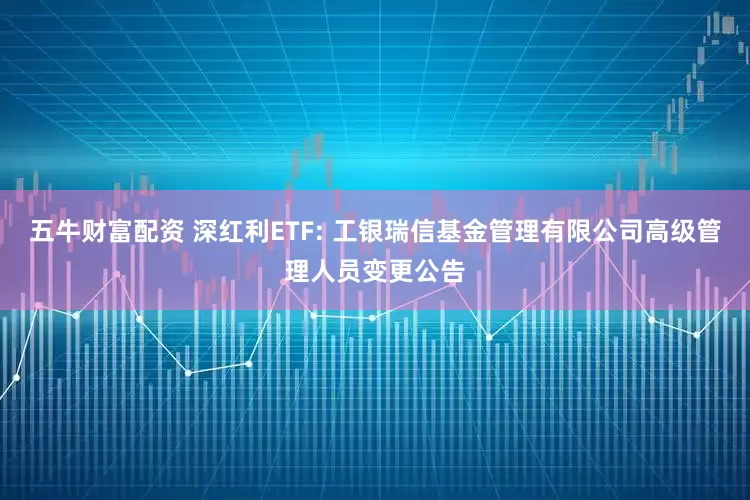 五牛财富配资 深红利ETF: 工银瑞信基金管理有限公司高级管理人员变更公告