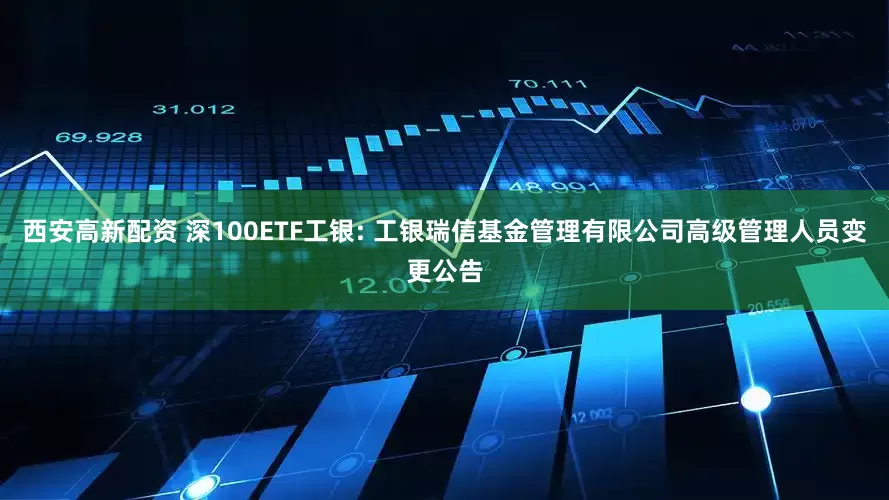 西安高新配资 深100ETF工银: 工银瑞信基金管理有限公司高级管理人员变更公告