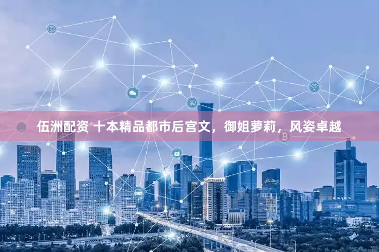 伍洲配资 十本精品都市后宫文，御姐萝莉，风姿卓越