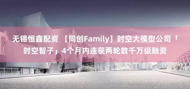 无锡恒鑫配资 【同创Family】时空大模型公司「时空智子」4个月内连获两轮数千万级融资