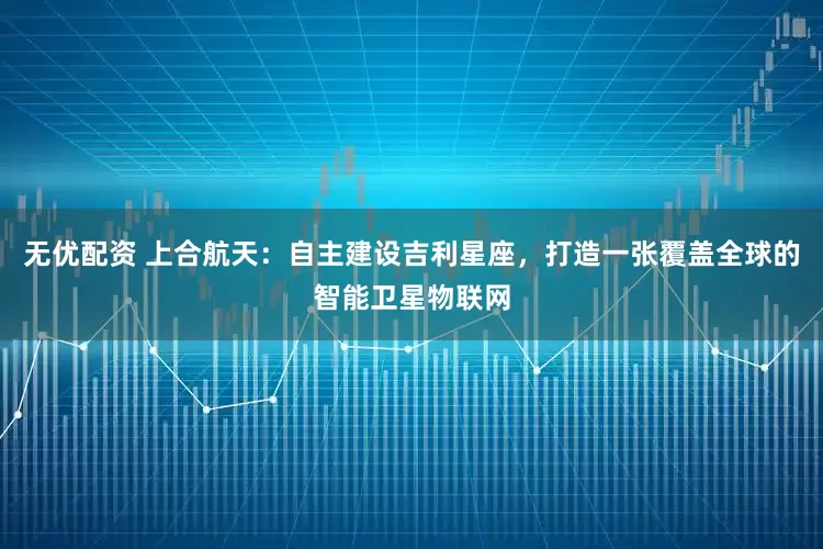无优配资 上合航天：自主建设吉利星座，打造一张覆盖全球的智能卫星物联网