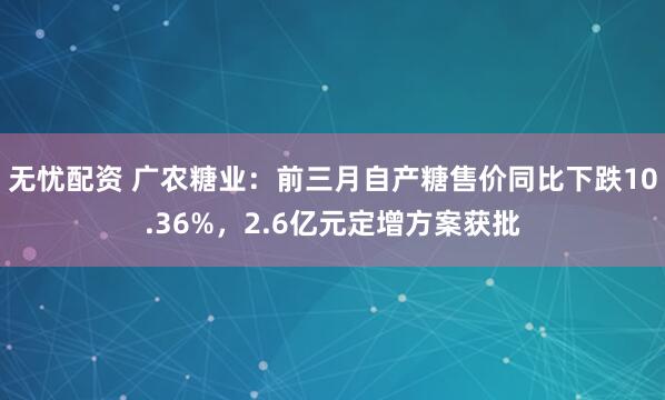 无忧配资 广农糖业：前三月自产糖售价同比下跌10.36%，2.6亿元定增方案获批