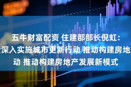 五牛财富配资 住建部部长倪虹：希望国资央企深入实施城市更新行动 推动构建房地产发展新模式
