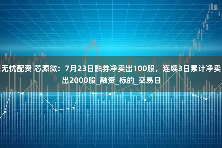 无忧配资 芯源微：7月23日融券净卖出100股，连续3日累计净卖出2000股_融资_标的_交易日