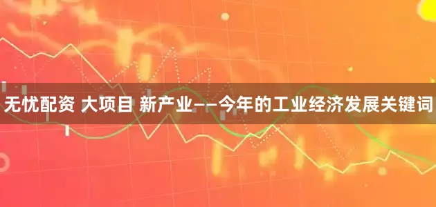 无忧配资 大项目 新产业——今年的工业经济发展关键词