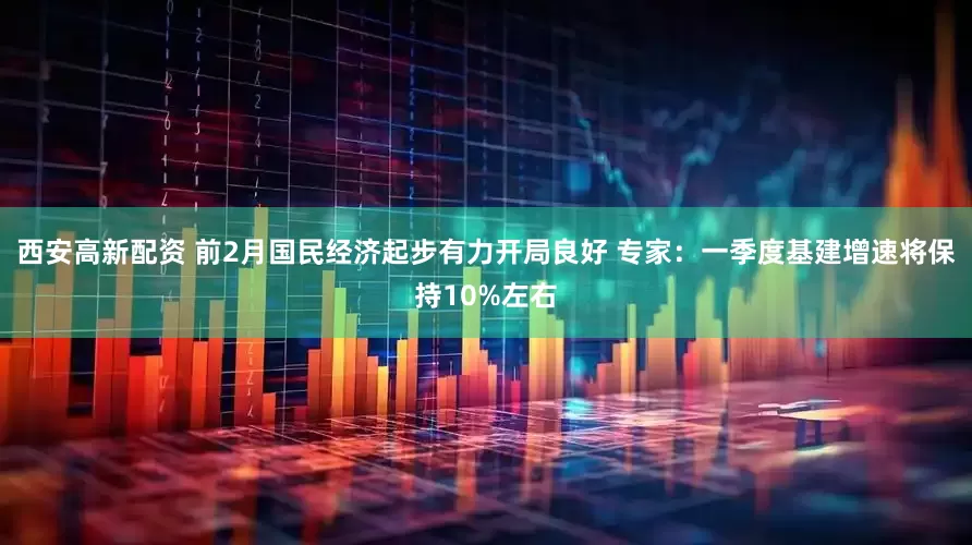 西安高新配资 前2月国民经济起步有力开局良好 专家：一季度基建增速将保持10%左右