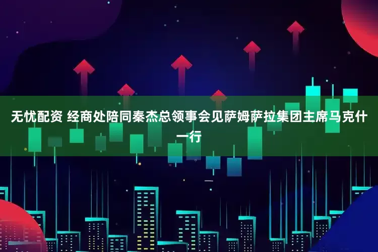 无忧配资 经商处陪同秦杰总领事会见萨姆萨拉集团主席马克什一行