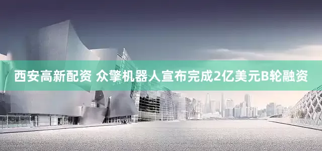 西安高新配资 众擎机器人宣布完成2亿美元B轮融资