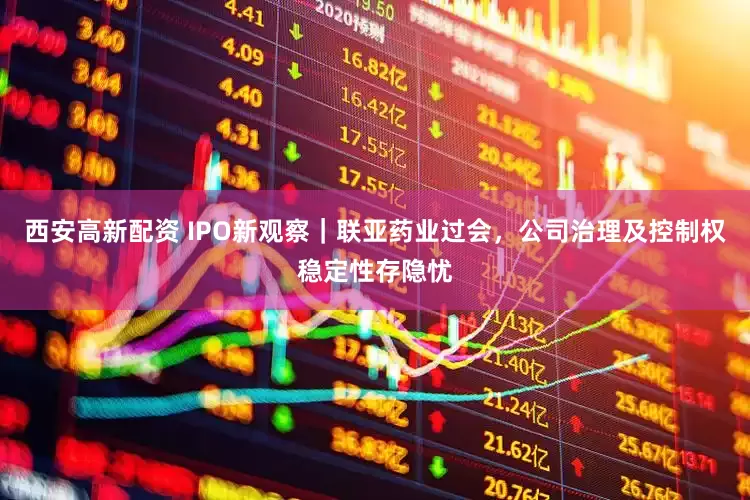 西安高新配资 IPO新观察｜联亚药业过会，公司治理及控制权稳定性存隐忧